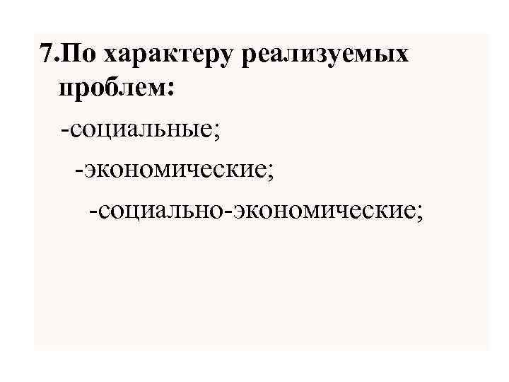 7. По характеру реализуемых проблем: -социальные; -экономические; -социально-экономические; 