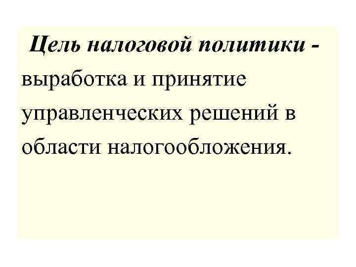  Цель налоговой политики - выработка и принятие управленческих решений в области налогообложения. 