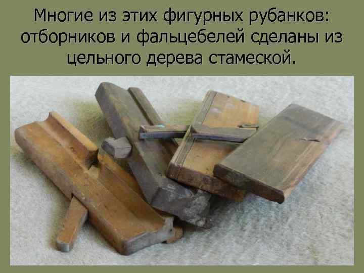Многие из этих фигурных рубанков: отборников и фальцебелей сделаны из цельного дерева стамеской. 