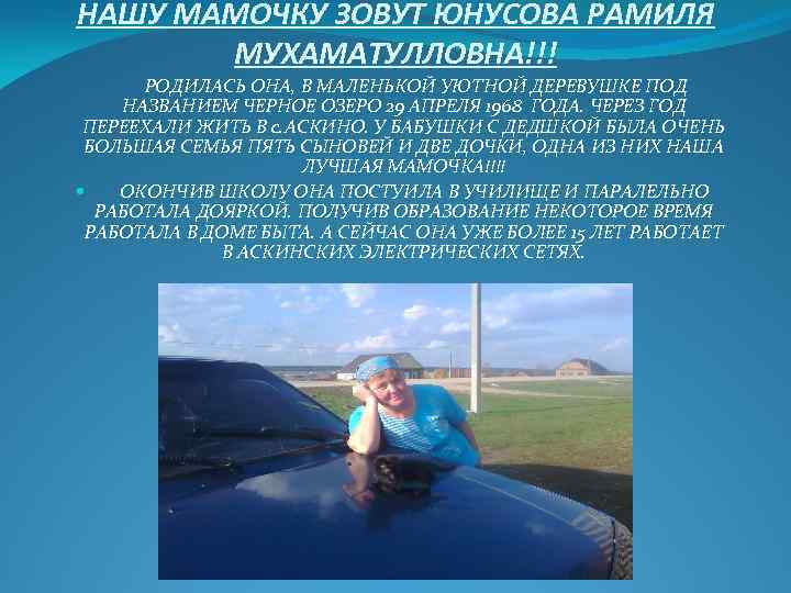 НАШУ МАМОЧКУ ЗОВУТ ЮНУСОВА РАМИЛЯ МУХАМАТУЛЛОВНА!!! РОДИЛАСЬ ОНА, В МАЛЕНЬКОЙ УЮТНОЙ ДЕРЕВУШКЕ ПОД НАЗВАНИЕМ