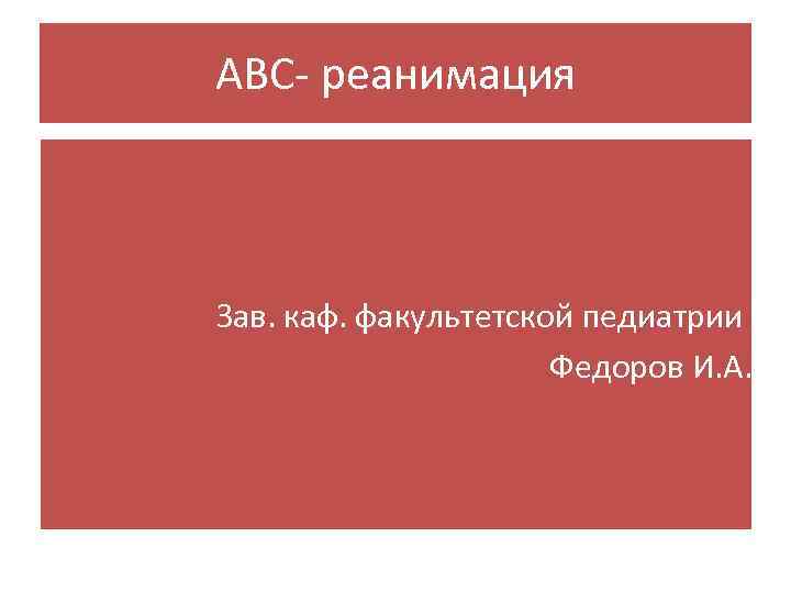 АВС- реанимация Зав. каф. факультетской педиатрии Федоров И. А. 