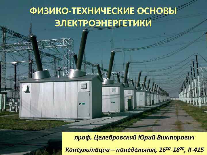 ФИЗИКО-ТЕХНИЧЕСКИЕ ОСНОВЫ ЭЛЕКТРОЭНЕРГЕТИКИ проф. Целебровский Юрий Викторович Консультации – понедельник, 1600 -1800, II-415 