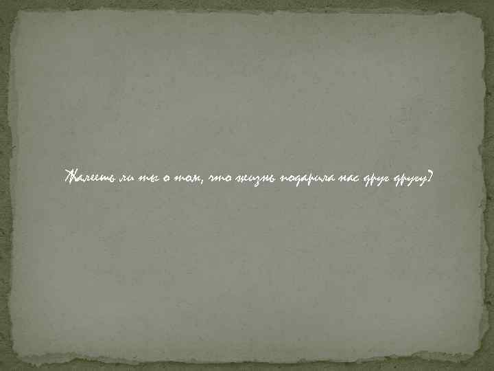 Жалеешь ли ты о том, что жизнь подарила нас другу? 