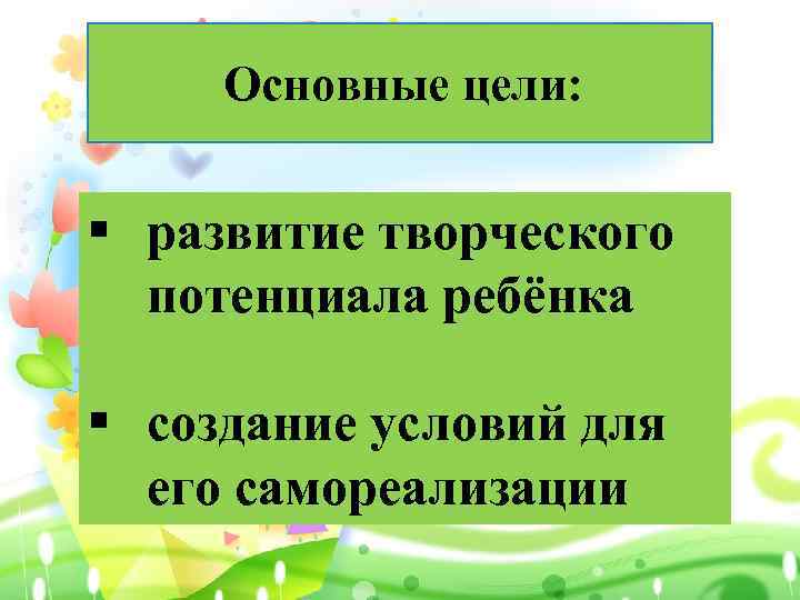 Основные цели: § развитие творческого потенциала ребёнка § создание условий для его самореализации 