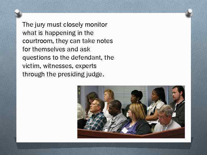 The jury must closely monitor what is happening in the courtroom, they can take