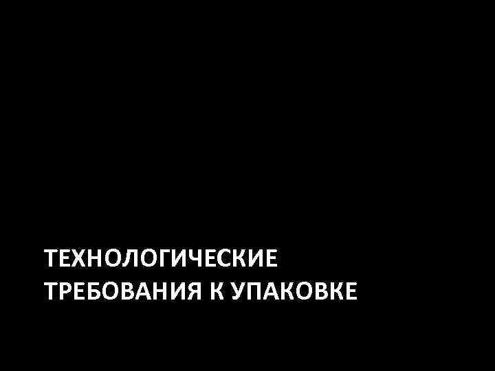 ТЕХНОЛОГИЧЕСКИЕ ТРЕБОВАНИЯ К УПАКОВКЕ 