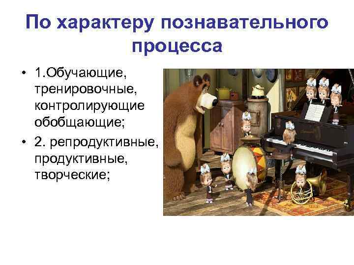 По характеру познавательного процесса • 1. Обучающие, тренировочные, контролирующие обобщающие; • 2. репродуктивные, творческие;