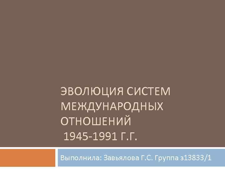 ЭВОЛЮЦИЯ СИСТЕМ МЕЖДУНАРОДНЫХ ОТНОШЕНИЙ 1945 -1991 Г. Г. Выполнила: Завьялова Г. С. Группа з