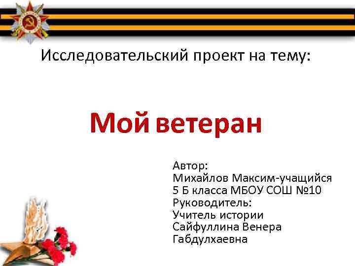 Исследовательский проект на тему: Мой ветеран Автор: Михайлов Максим-учащийся 5 Б класса МБОУ СОШ