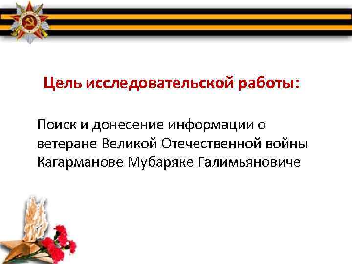Цель исследовательской работы: Поиск и донесение информации о ветеране Великой Отечественной войны Кагарманове Мубаряке