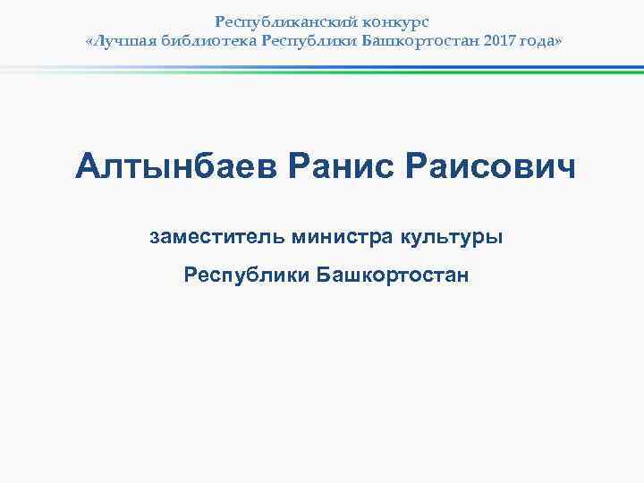 Республиканский конкурс «Лучшая библиотека Республики Башкортостан 2017 года» Алтынбаев Ранис Раисович заместитель министра культуры