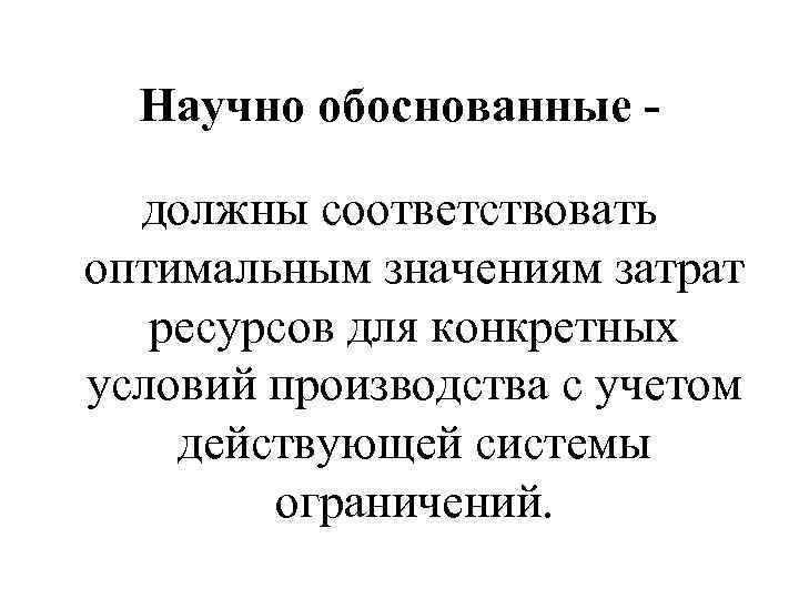 Научно обоснованные должны соответствовать оптимальным значениям затрат ресурсов для конкретных условий производства с учетом