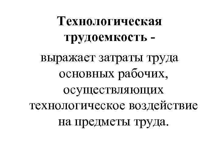Технологическая трудоемкость выражает затраты труда основных рабочих, осуществляющих технологическое воздействие на предметы труда. 