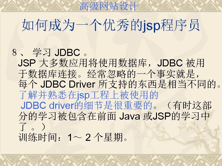 高级网站设计 如何成为一个优秀的jsp程序员 ８、 学习 JDBC 。 JSP 大多数应用将使用数据库，JDBC 被用 于数据库连接。经常忽略的一个事实就是， 每个 JDBC Driver 所支持的东西是相当不同的。