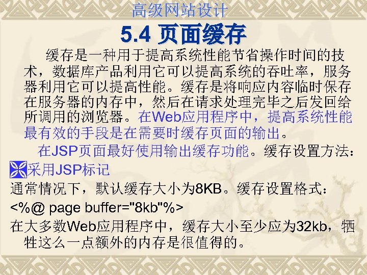 高级网站设计 5. 4 页面缓存 缓存是一种用于提高系统性能节省操作时间的技 术，数据库产品利用它可以提高系统的吞吐率，服务 器利用它可以提高性能。缓存是将响应内容临时保存 在服务器的内存中，然后在请求处理完毕之后发回给 所调用的浏览器。在Web应用程序中，提高系统性能 最有效的手段是在需要时缓存页面的输出。 在JSP页面最好使用输出缓存功能。缓存设置方法： Ì采用JSP标记 通常情况下，默认缓存大小为 8
