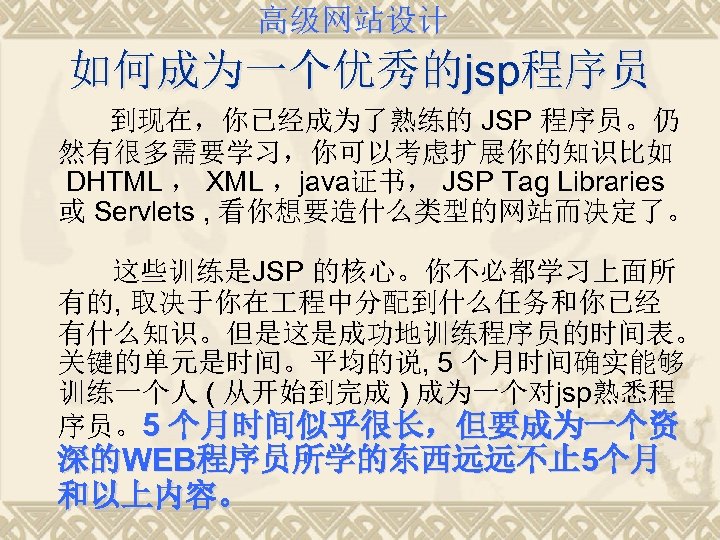 高级网站设计 如何成为一个优秀的jsp程序员 到现在，你已经成为了熟练的 JSP 程序员。仍 然有很多需要学习，你可以考虑扩展你的知识比如 DHTML ， XML ，java证书， JSP Tag Libraries 或