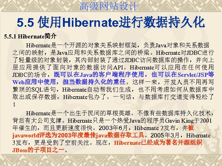 高级网站设计 5. 5 使用Hibernate进行数据持久化 5. 5. 1 Hibernate简介 Hibernate是一个开源的对象关系映射框架，负责Java对象和关系数据 之间的映射，是Java应用和关系数据库之间的桥梁。Hibernate对JDBC进行 了轻量级的对象封装，其内部封装了通过JDBC访问数据库的操作，并向上 层应用提供了面向对象的数据访问API。Hibernate可以应用在任何使用 JDBC的场合， 既