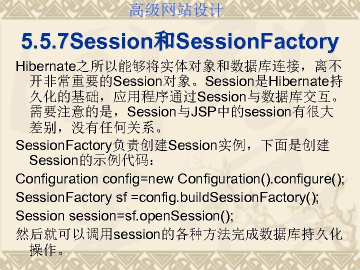 高级网站设计 5. 5. 7 Session和Session. Factory Hibernate之所以能够将实体对象和数据库连接，离不 开非常重要的Session对象。Session是Hibernate持 久化的基础，应用程序通过Session与数据库交互。 需要注意的是，Session与JSP中的session有很大 差别，没有任何关系。 Session. Factory负责创建Session实例，下面是创建 Session的示例代码：