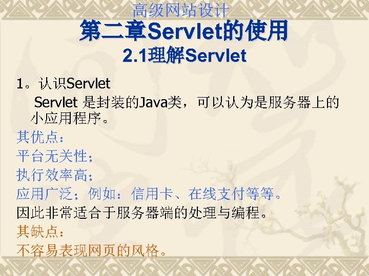 高级网站设计 第二章Servlet的使用 2. 1理解Servlet 1。认识Servlet 是封装的Java类，可以认为是服务器上的 小应用程序。 其优点： 平台无关性； 执行效率高； 应用广泛；例如：信用卡、在线支付等等。 因此非常适合于服务器端的处理与编程。 其缺点： 不容易表现网页的风格。