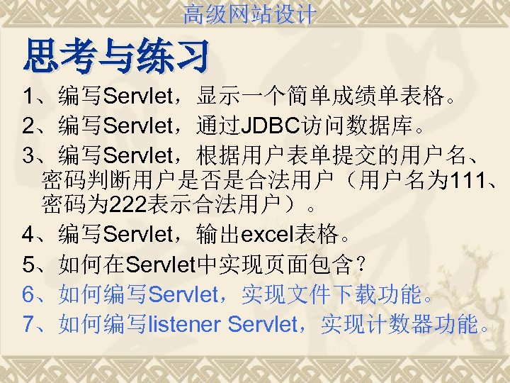 高级网站设计 思考与练习 1、编写Servlet，显示一个简单成绩单表格。 2、编写Servlet，通过JDBC访问数据库。 3、编写Servlet，根据用户表单提交的用户名、 密码判断用户是否是合法用户（用户名为 111、 密码为 222表示合法用户）。 4、编写Servlet，输出excel表格。 5、如何在Servlet中实现页面包含？ 6、如何编写Servlet，实现文件下载功能。 7、如何编写listener Servlet，实现计数器功能。