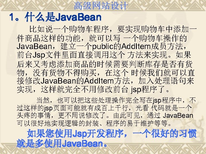 高级网站设计 1。什么是Java. Bean 比如说一个购物车程序，要实现购物车中添加一 件商品这样的功能，就可以写 一个购物车操作的 Java. Bean，建立一个public的Add. Item成员方法， 前台Jsp文件里面直接调用这个 方法来实现。如果 后来又考虑添加商品的时候需要判断库存是否有货 物，没有货物不得购买，在这个 时候我们就可以直