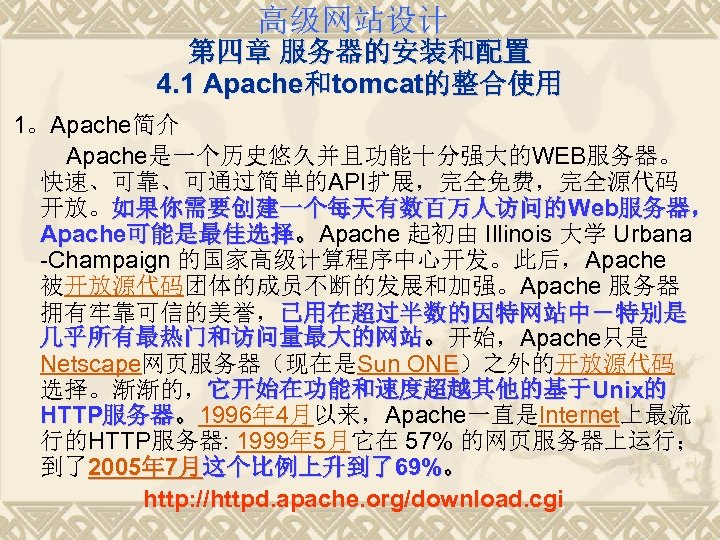 高级网站设计 第四章 服务器的安装和配置 4. 1 Apache和tomcat的整合使用 1。Apache简介 Apache是一个历史悠久并且功能十分强大的WEB服务器。 快速、可靠、可通过简单的API扩展，完全免费，完全源代码 开放。如果你需要创建一个每天有数百万人访问的Web服务器， Apache可能是最佳选择。Apache 起初由 Illinois 大学