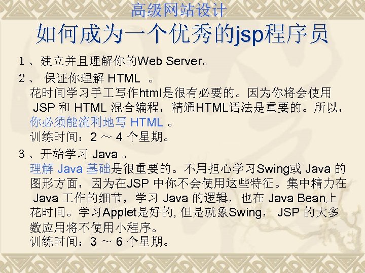 高级网站设计 如何成为一个优秀的jsp程序员 １、建立并且理解你的Web Server。 ２、 保证你理解 HTML 。 花时间学习手 写作html是很有必要的。因为你将会使用 JSP 和 HTML 混合编程，精通HTML语法是重要的。所以，