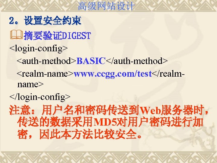 高级网站设计 2。设置安全约束 &摘要验证DIGEST <login-config> <auth-method>BASIC</auth-method> BASIC <realm-name>www. ccgg. com/test</realm/test name> </login-config> 注意：用户名和密码传送到Web服务器时， 传送的数据采用MD 5对用户密码进行加