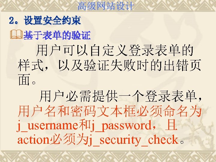 高级网站设计 2。设置安全约束 &基于表单的验证 用户可以自定义登录表单的 样式，以及验证失败时的出错页 面。 用户必需提供一个登录表单， 用户名和密码文本框必须命名为 j_username和j_password，且 action必须为j_security_check。 