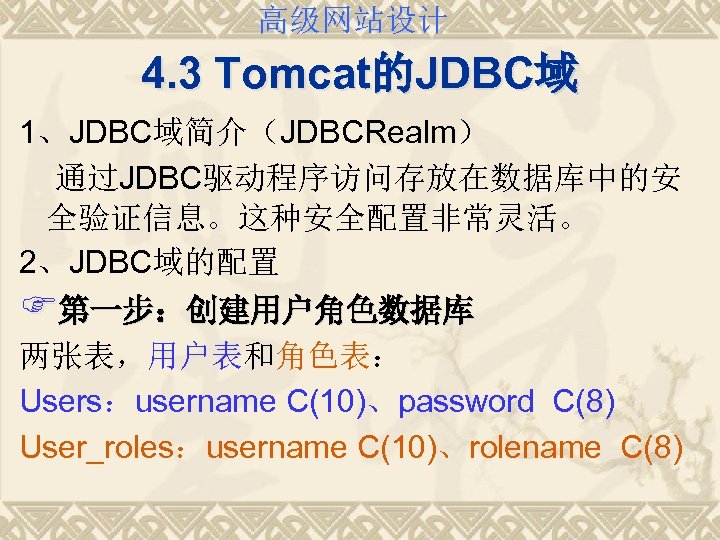 高级网站设计 4. 3 Tomcat的JDBC域 1、JDBC域简介（JDBCRealm） 通过JDBC驱动程序访问存放在数据库中的安 全验证信息。这种安全配置非常灵活。 2、JDBC域的配置 F第一步：创建用户角色数据库 两张表，用户表和角色表： Users：username C(10)、password C(8) User_roles：username