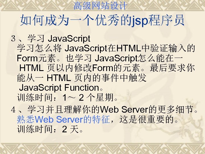 高级网站设计 如何成为一个优秀的jsp程序员 ３、学习 Java. Script 学习怎么将 Java. Script在HTML中验证输入的 Form元素。也学习 Java. Script怎么能在一 HTML 页以内修改Form的元素。最后要求你 能从一