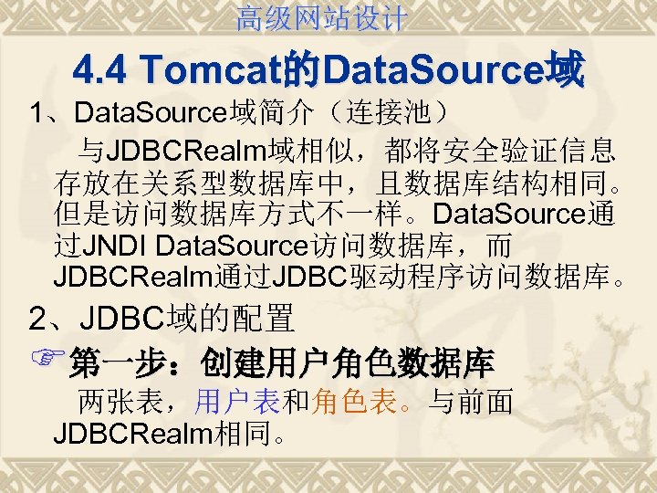 高级网站设计 4. 4 Tomcat的Data. Source域 1、Data. Source域简介（连接池） 与JDBCRealm域相似，都将安全验证信息 存放在关系型数据库中，且数据库结构相同。 但是访问数据库方式不一样。Data. Source通 过JNDI Data. Source访问数据库，而