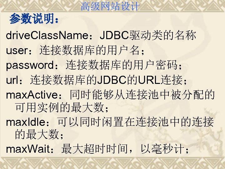 高级网站设计 参数说明： drive. Class. Name：JDBC驱动类的名称 user：连接数据库的用户名； password：连接数据库的用户密码； url：连接数据库的JDBC的URL连接； max. Active：同时能够从连接池中被分配的 可用实例的最大数； max. Idle：可以同时闲置在连接池中的连接 的最大数；