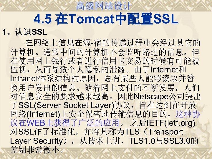 高级网站设计 4. 5 在Tomcat中配置SSL 1。认识SSL 在网络上信息在源-宿的传递过程中会经过其它的 计算机。通常中间的计算机不会监听路过的信息。但 在使用网上银行或者进行信用卡交易的时候有可能被 监视，从而导致个人隐私的泄露。由于Internet和 Intranet体系结构的原因，总有某些人能够读取并替 换用户发出的信息。随着网上支付的不断发展，人们 对信息安全的要求越来越高。因此Netscape公司提出 了SSL(Server Socket