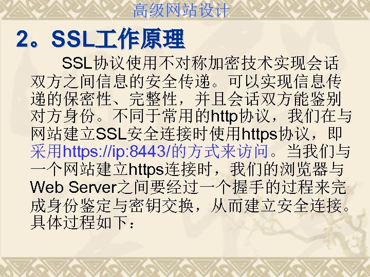 高级网站设计 2。SSL 作原理 SSL协议使用不对称加密技术实现会话 双方之间信息的安全传递。可以实现信息传 递的保密性、完整性，并且会话双方能鉴别 对方身份。不同于常用的http协议，我们在与 网站建立SSL安全连接时使用https协议，即 采用https: //ip: 8443/的方式来访问。当我们与 一个网站建立https连接时，我们的浏览器与 Web Server之间要经过一个握手的过程来完
