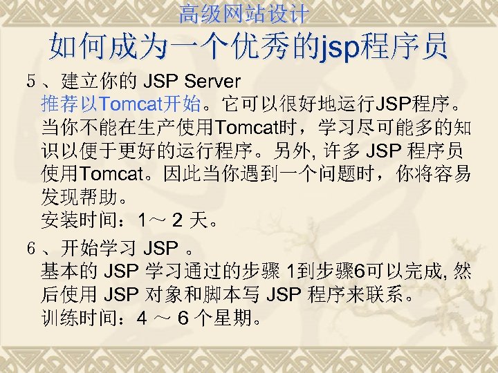 高级网站设计 如何成为一个优秀的jsp程序员 ５、建立你的 JSP Server 推荐以Tomcat开始。它可以很好地运行JSP程序。 当你不能在生产使用Tomcat时，学习尽可能多的知 识以便于更好的运行程序。另外, 许多 JSP 程序员 使用Tomcat。因此当你遇到一个问题时，你将容易 发现帮助。 安装时间：