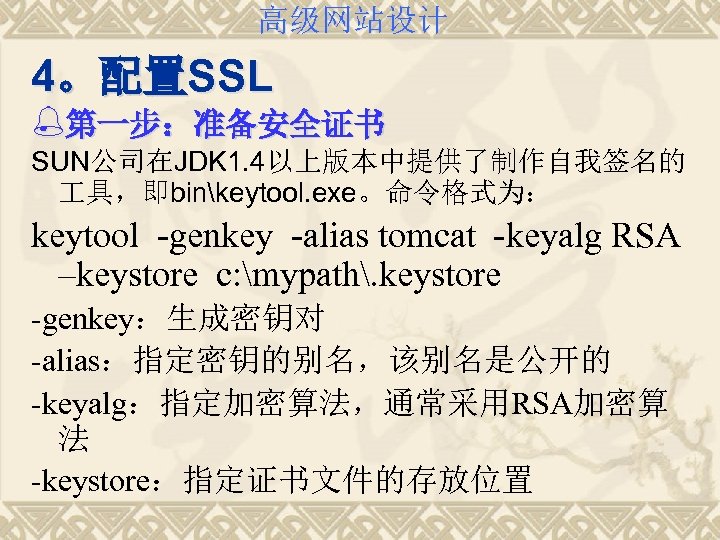 高级网站设计 4。配置SSL %第一步：准备安全证书 SUN公司在JDK 1. 4以上版本中提供了制作自我签名的 具，即binkeytool. exe。命令格式为： keytool -genkey -alias tomcat -keyalg RSA