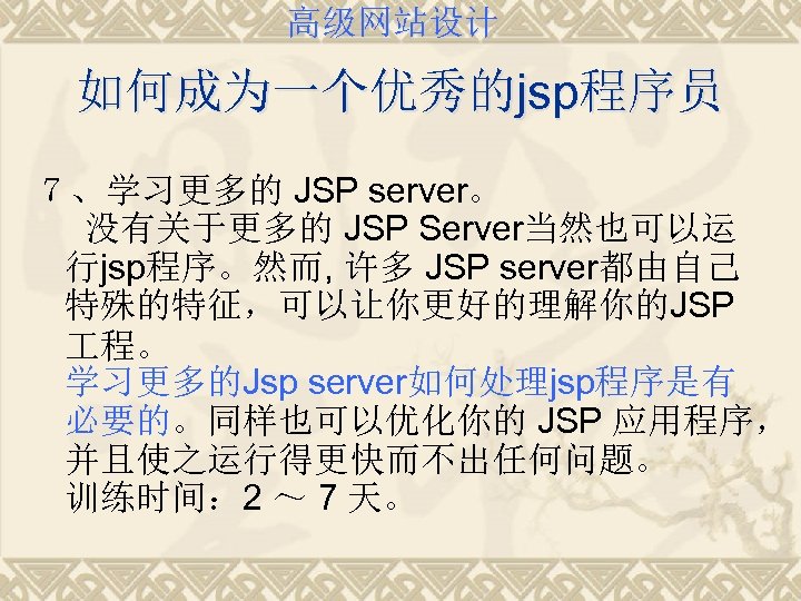 高级网站设计 如何成为一个优秀的jsp程序员 ７、学习更多的 JSP server。 没有关于更多的 JSP Server当然也可以运 行jsp程序。然而, 许多 JSP server都由自己 特殊的特征，可以让你更好的理解你的JSP 程。