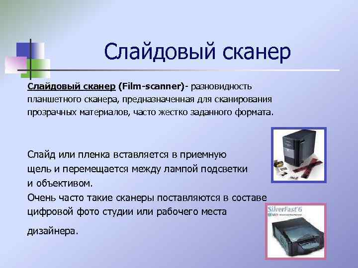 Слайдовый сканер (Film-scanner)- разновидность планшетного сканера, предназначенная для сканирования прозрачных материалов, часто жестко заданного