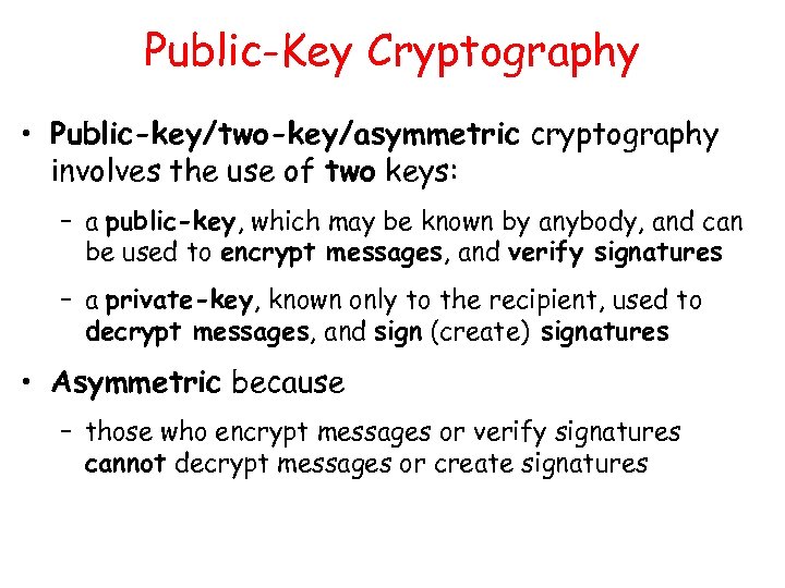 Public-Key Cryptography • Public-key/two-key/asymmetric cryptography involves the use of two keys: – a public-key,