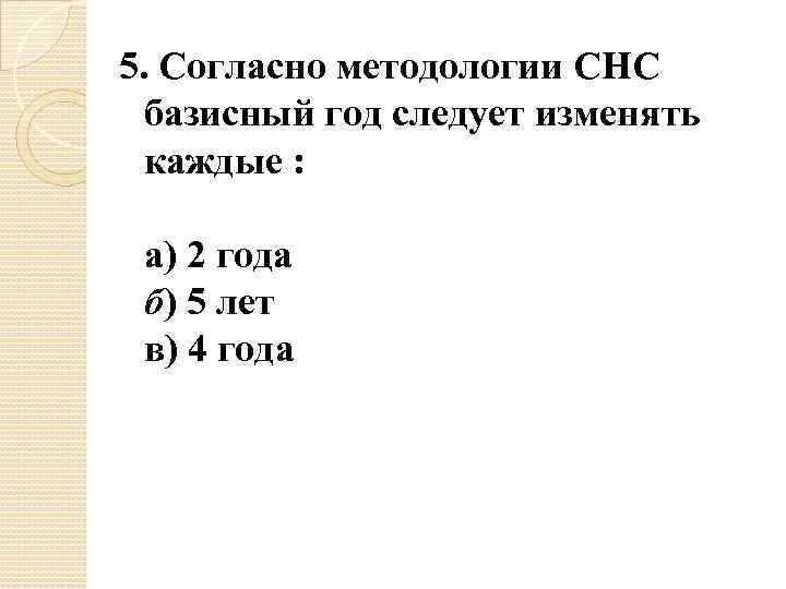 5. Согласно методологии СНС базисный год следует изменять каждые : а) 2 года б)