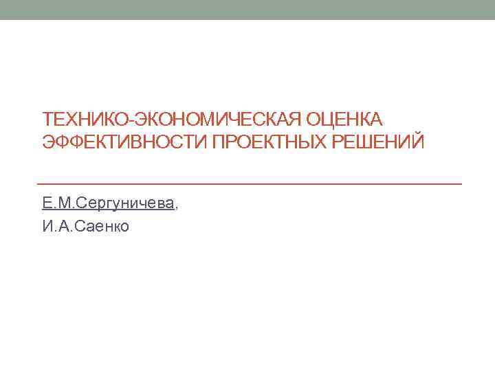 ТЕХНИКО-ЭКОНОМИЧЕСКАЯ ОЦЕНКА ЭФФЕКТИВНОСТИ ПРОЕКТНЫХ РЕШЕНИЙ Е. М. Сергуничева, И. А. Саенко 