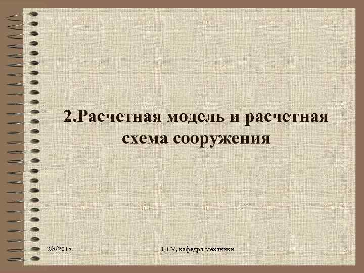2. Расчетная модель и расчетная схема сооружения 2/8/2018 ПГУ, кафедра механики 1 