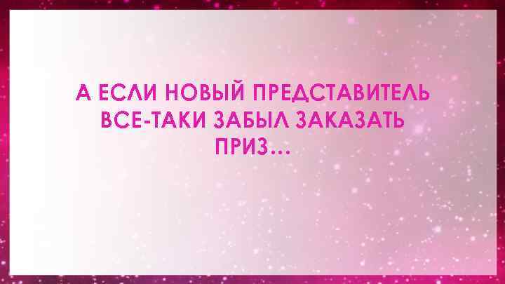 А ЕСЛИ НОВЫЙ ПРЕДСТАВИТЕЛЬ ВСЕ-ТАКИ ЗАБЫЛ ЗАКАЗАТЬ ПРИЗ… 