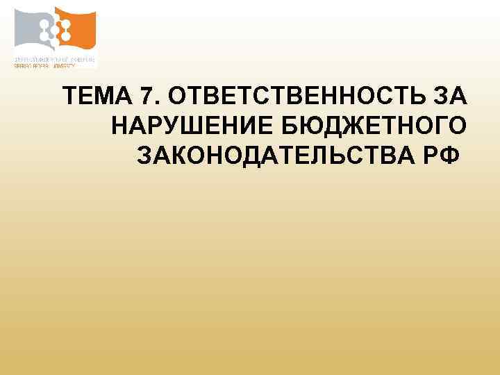 ТЕМА 7. ОТВЕТСТВЕННОСТЬ ЗА НАРУШЕНИЕ БЮДЖЕТНОГО ЗАКОНОДАТЕЛЬСТВА РФ 