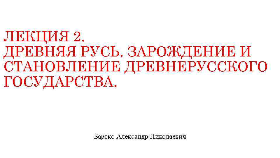 ЛЕКЦИЯ 2. ДРЕВНЯЯ РУСЬ. ЗАРОЖДЕНИЕ И СТАНОВЛЕНИЕ ДРЕВНЕРУССКОГО ГОСУДАРСТВА. Бартко Александр Николаевич 