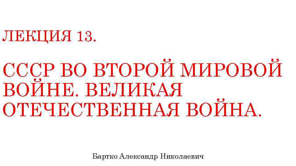 ЛЕКЦИЯ 13. СССР ВО ВТОРОЙ МИРОВОЙ ВОЙНЕ. ВЕЛИКАЯ ОТЕЧЕСТВЕННАЯ ВОЙНА. Бартко Александр Николаевич 