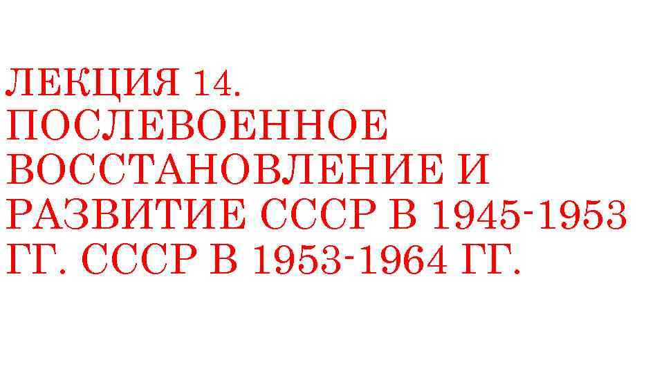 ЛЕКЦИЯ 14. ПОСЛЕВОЕННОЕ ВОССТАНОВЛЕНИЕ И РАЗВИТИЕ СССР В 1945 -1953 ГГ. СССР В 1953