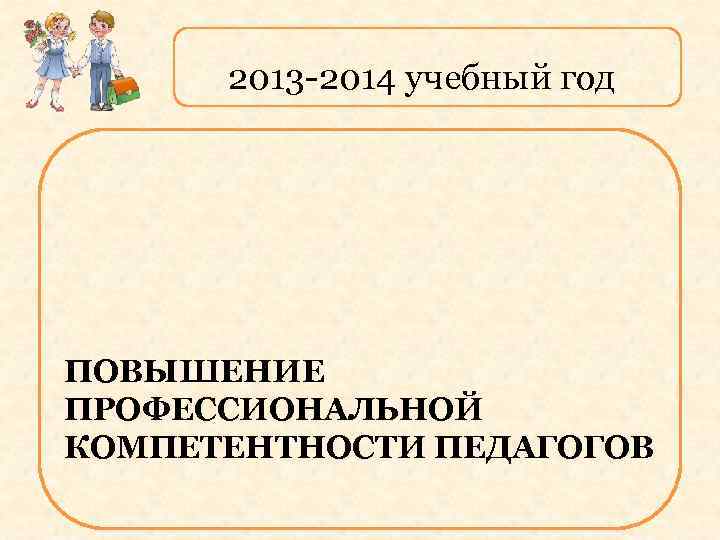 2013 -2014 учебный год ПОВЫШЕНИЕ ПРОФЕССИОНАЛЬНОЙ КОМПЕТЕНТНОСТИ ПЕДАГОГОВ 