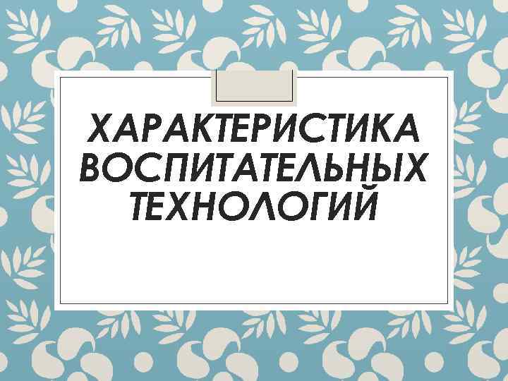 ХАРАКТЕРИСТИКА ВОСПИТАТЕЛЬНЫХ ТЕХНОЛОГИЙ 